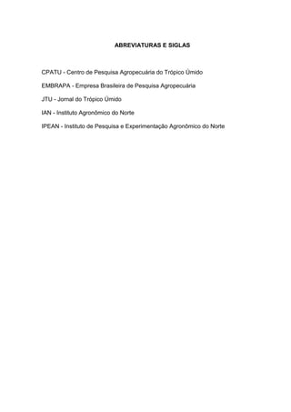 ABREVIATURAS E SIGLAS



CPATU - Centro de Pesquisa Agropecuária do Trópico Úmido

EMBRAPA - Empresa Brasileira de Pesquisa Agropecuária

JTU - Jornal do Trópico Úmido

IAN - Instituto Agronômico do Norte

IPEAN - Instituto de Pesquisa e Experimentação Agronômico do Norte
 