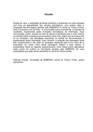 RESUMO



Analisa-se, aqui, a visibilidade de temas científicos e ambientais na mídia impressa
com foco na aplicabilidade dos estudos tecnológicos: uma análise sobre a
divulgação das tecnologias geradas pela EMBRAPA no Jornal do Trópico Úmido,
junto à juventude rural do Pará. A comunicação busca acompanhar a evolução da
sociedade, impulsionada pelas inovações tecnológicas da informação. Essa
comunicação, porém, quando se trata de ciência e tecnologia para o rural, embora
se conheça todos os avanços que já existem nesse meio, sugere que se busque não
só as inovações, mas estratégias específicas no sentido da democratização e
popularização dessa informação. Caso contrário, a recepção das mensagens pode
ficar comprometida e não obter os resultados esperados pela forma como ela é
transmitida, ou, ainda, como essas mensagens chegam a esse público. A
problemática nasce do seguinte questionamento: como esses jovens agricultores
estão pondo em prática as tecnologias geradas pela EMBRAPA em suas
propriedades que estão sendo veiculados no Jornal do Trópico Úmido.



Palavras Chaves: Tecnologia da EMBRAPA, Jornal do Trópico Úmido, jovens
agricultores.
 