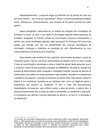 16



       Metodologicamente, a pesquisa segue as diretrizes de um estudo de caso que
tem como público – alvo os jovens agricultores1. Dado o universo considerado bastante
amplo, delimitou-se, intencionalmente, uma amostra de 80 jovens oriundos do setor
agrário.

       Nessa perspectiva, desenvolve-se um estudo de recepção das mensagens da
Embrapa no jornal, ou seja, o uso dado às tecnologias geradas pelas pesquisas da
Embrapa, divulgadas no referido veículo de comunicação. Busca-se compreender o
sentido que essas tecnologias geradas pelas pesquisas da Embrapa têm para esse
público que emerge com foco na aplicabilidade dos recursos tecnológicos da
informação, mudanças e melhorias na qualidade de vida, diferentemente de uma
cultura tradicional, herdada de seus ancestrais.

       Este trabalho está dividido em seis capítulos, denominados de partes, a partir da
introdução (parte I) faz-se uma breve apresentação do trabalho como um todo. A parte
II trata de comunicação e tecnologia e sobre o objeto de estudo desta pesquisa, que é
o Jornal do Trópico Úmido (periódico impresso da EMBRAPA). Na parte III, através dos
estudos já desenvolvidos sobre recepção e mediações culturais, buscam-se elencar as
contribuições que podem ser proporcionadas a este trabalho. Na parte IV é evidenciado
o problema da pesquisa; o porquê do interesse em desenvolver este estudo, dando-se
ênfase a sua relevância; levantam-se as hipóteses bem como os objetivos (geral e
específicos) que buscam os resultados. O item V trata dos procedimentos
metodológicos da pesquisa, cujo método mostra a área de estudo, o público alvo, a
pesquisa propriamente dita, a coleta de dados e entrevistas, os resultados e discussão.
O cronograma que delimita o período destinado ao estudo e, no item IV, a conclusão e
as referências.




1
  O conceito de Juventude é relativamente recente. Weisheimer (2005, apud Badalotti, Bertoncello,
Rossi, p. 100) sustenta que o conceito de juventude rural é apresentado a partir de cinco abordagens:
“Faixa Etária, Período de Transição ou Ciclo de Vida, Enfoque Geracional, Juventude como Cultura
ou Modo de Vida, Representação Social”. A definição de juventude camponesa será melhor
destacada na apresentação do público-alvo desta pesquisa, configurado no Item V.
 