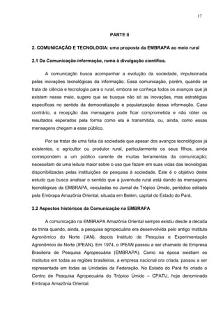17



                                      PARTE II

2. COMUNICAÇÃO E TECNOLOGIA: uma proposta da EMBRAPA ao meio rural

2.1 Da Comunicação-informação, rumo à divulgação científica.

      A comunicação busca acompanhar a evolução da sociedade, impulsionada
pelas inovações tecnológicas da informação. Essa comunicação, porém, quando se
trata de ciência e tecnologia para o rural, embora se conheça todos os avanços que já
existem nesse meio, sugere que se busque não só as inovações, mas estratégias
específicas no sentido da democratização e popularização dessa informação. Caso
contrário, a recepção das mensagens pode ficar comprometida e não obter os
resultados esperados pela forma como ela é transmitida, ou, ainda, como essas
mensagens chegam a esse público.

      Por se tratar de uma fatia da sociedade que apesar dos avanços tecnológicos já
existentes, o agricultor ou produtor rural, particularmente os seus filhos, ainda
correspondem a um público carente de muitas ferramentas da comunicação;
necessitam de uma leitura maior sobre o uso que fazem em suas vidas das tecnologias
disponibilizadas pelas instituições de pesquisa à sociedade. Este é o objetivo deste
estudo que busca analisar o sentido que a juventude rural está dando às mensagens
tecnológicas da EMBRAPA, veiculadas no Jornal do Trópico Úmido, periódico editado
pela Embrapa Amazônia Oriental, situada em Belém, capital do Estado do Pará.

2.2 Aspectos históricos da Comunicação na EMBRAPA

      A comunicação na EMBRAPA Amazônia Oriental sempre existiu desde a década
de trinta quando, ainda, a pesquisa agropecuária era desenvolvida pelo antigo Instituto
Agronômico do Norte (IAN), depois Instituto de Pesquisa e Experimentação
Agronômico do Norte (IPEAN). Em 1974, o IPEAN passou a ser chamado de Empresa
Brasileira de Pesquisa Agropecuária (EMBRAPA). Como na época existiam os
institutos em todas as regiões brasileiras, a empresa nacional ora criada, passou a ser
representada em todas as Unidades da Federação. No Estado do Pará foi criado o
Centro de Pesquisa Agropecuária do Trópico Úmido – CPATU, hoje denominado
Embrapa Amazônia Oriental.
 