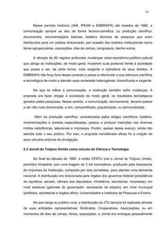 18



      Nesse período histórico (IAN, IPEAN e EMBRAPA) até meados de 1980, a
comunicação sempre se deu de forma técnico-científica, ou produção científica:
documentos, recomendações básicas, boletins técnicos de pesquisa que eram
distribuídos para um público direcionado, por ocasião dos eventos institucionais como
feiras agropecuárias, exposições, dias de campo, congressos, dentre outros.

      A década de 80 registra profundas mudanças sócio-econômico-político-cultural
que obriga as instituições, de modo geral, mudarem suas posturas frente à sociedade
que passa a ser, de certa forma, mais exigente e cobradora de seus direitos. A
EMBRAPA não ficou fora desse contexto e passa a reformular a sua estrutura científica
e tecnológica de modo a atender essa sociedade heterogênea, diversificada e exigente.

      No que se refere à comunicação, a instituição também sofre mudanças. A
proposta era fazer chegar à sociedade de modo geral, os resultados tecnológicos
gerados pelas pesquisas, Nesse sentido, a comunicação, teoricamente, deveria passar
a ser não mais direcionada, e sim, compartilhada, popularizada, ou democratizada.

       Além da produção científica, caracterizada pelos artigos científicos, boletins,
recomendações e revistas especializadas, passou a produzir inserções nas diversas
mídias radiofônicas, televisivas e impressas. Porém, apesar desse avanço, ainda não
atendia todo o seu público. Por isso, a proposta considerada eficaz foi a criação de
seus veículos próprios de divulgação.

2.3 Jornal do Trópico Úmido como veículo de Ciência e Tecnologia

      No final da década de 1980, o então CPATU cria o Jornal do Trópico Úmido,
periódico trimestral, com uma tiragem de 3 mil exemplares, produzido pela Assessoria
de Imprensa da Instituição, composta por dois jornalistas, para atender uma demanda
nacional. A distribuição era direcionada para órgãos dos governos federal (presidência
da república, senado, câmara dos deputados, ministérios, secretarias, empresas); em
nível estadual (gabinete do governador, secretarias de estado); em nível municipal
(prefeitos, secretarias e órgãos afins); Universidades e Institutos de Pesquisa e Ensino.

      No que tange ao público rural, a distribuição do JTU sempre foi realizada através
de suas entidades representativas: Sindicatos, Cooperativas, Associações, ou em
momentos de dias de campo, feiras, exposições, o Jornal era entregue pessoalmente
 