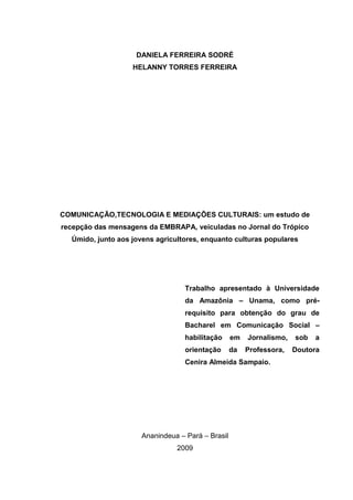 DANIELA FERREIRA SODRÉ
                   HELANNY TORRES FERREIRA




COMUNICAÇÃO,TECNOLOGIA E MEDIAÇÕES CULTURAIS: um estudo de
recepção das mensagens da EMBRAPA, veiculadas no Jornal do Trópico
  Úmido, junto aos jovens agricultores, enquanto culturas populares




                                  Trabalho apresentado à Universidade
                                  da Amazônia – Unama, como pré-
                                  requisito para obtenção do grau de
                                  Bacharel em Comunicação Social –
                                  habilitação      em   Jornalismo,   sob   a
                                  orientação       da   Professora,   Doutora
                                  Cenira Almeida Sampaio.




                      Ananindeua – Pará – Brasil
                                2009
 