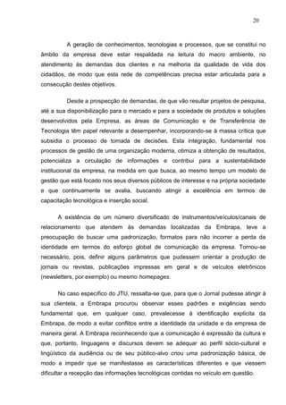 20



          A geração de conhecimentos, tecnologias e processos, que se constitui no
âmbito da empresa deve estar respaldada na leitura do macro ambiente, no
atendimento às demandas dos clientes e na melhoria da qualidade de vida dos
cidadãos, de modo que esta rede de competências precisa estar articulada para a
consecução destes objetivos.

          Desde a prospecção de demandas, de que vão resultar projetos de pesquisa,
até a sua disponibilização para o mercado e para a sociedade de produtos e soluções
desenvolvidos pela Empresa, as áreas de Comunicação e de Transferência de
Tecnologia têm papel relevante a desempenhar, incorporando-se à massa crítica que
subsidia o processo de tomada de decisões. Esta integração, fundamental nos
processos de gestão de uma organização moderna, otimiza a obtenção de resultados,
potencializa a circulação de informações e contribui para a sustentabilidade
institucional da empresa, na medida em que busca, ao mesmo tempo um modelo de
gestão que está focado nos seus diversos públicos de interesse e na própria sociedade
e que continuamente se avalia, buscando atingir a excelência em termos de
capacitação tecnológica e inserção social.

      A existência de um número diversificado de instrumentos/veículos/canais de
relacionamento que atendem às demandas localizadas da Embrapa, teve a
preocupação de buscar uma padronização, formatos para não incorrer a perda da
identidade em termos do esforço global de comunicação da empresa. Tornou-se
necessário, pois, definir alguns parâmetros que pudessem orientar a produção de
jornais ou revistas, publicações impressas em geral e de veículos eletrônicos
(newsletters, por exemplo) ou mesmo homepages.

      No caso específico do JTU, ressalta-se que, para que o Jornal pudesse atingir à
sua clientela, a Embrapa procurou observar esses padrões e exigências sendo
fundamental que, em qualquer caso, prevalecesse à identificação explícita da
Embrapa, de modo a evitar conflitos entre a identidade da unidade e da empresa de
maneira geral. A Embrapa reconhecendo que a comunicação é expressão da cultura e
que, portanto, linguagens e discursos devem se adequar ao perfil sócio-cultural e
lingüístico da audiência ou de seu público-alvo criou uma padronização básica, de
modo a impedir que se manifestasse as características diferentes e que viessem
dificultar a recepção das informações tecnológicas contidas no veículo em questão.
 