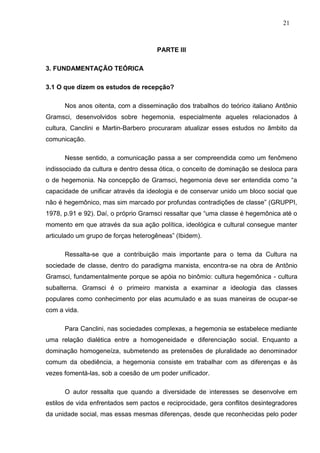 21



                                      PARTE III

3. FUNDAMENTAÇÃO TEÓRICA

3.1 O que dizem os estudos de recepção?

      Nos anos oitenta, com a disseminação dos trabalhos do teórico italiano Antônio
Gramsci, desenvolvidos sobre hegemonia, especialmente aqueles relacionados à
cultura, Canclini e Martin-Barbero procuraram atualizar esses estudos no âmbito da
comunicação.

      Nesse sentido, a comunicação passa a ser compreendida como um fenômeno
indissociado da cultura e dentro dessa ótica, o conceito de dominação se desloca para
o de hegemonia. Na concepção de Gramsci, hegemonia deve ser entendida como “a
capacidade de unificar através da ideologia e de conservar unido um bloco social que
não é hegemônico, mas sim marcado por profundas contradições de classe” (GRUPPI,
1978, p.91 e 92). Daí, o próprio Gramsci ressaltar que “uma classe é hegemônica até o
momento em que através da sua ação política, ideológica e cultural consegue manter
articulado um grupo de forças heterogêneas” (Ibidem).

      Ressalta-se que a contribuição mais importante para o tema da Cultura na
sociedade de classe, dentro do paradigma marxista, encontra-se na obra de Antônio
Gramsci, fundamentalmente porque se apóia no binômio: cultura hegemônica - cultura
subalterna. Gramsci é o primeiro marxista a examinar a ideologia das classes
populares como conhecimento por elas acumulado e as suas maneiras de ocupar-se
com a vida.

      Para Canclini, nas sociedades complexas, a hegemonia se estabelece mediante
uma relação dialética entre a homogeneidade e diferenciação social. Enquanto a
dominação homogeneíza, submetendo as pretensões de pluralidade ao denominador
comum da obediência, a hegemonia consiste em trabalhar com as diferenças e às
vezes fomentá-las, sob a coesão de um poder unificador.

      O autor ressalta que quando a diversidade de interesses se desenvolve em
estilos de vida enfrentados sem pactos e reciprocidade, gera conflitos desintegradores
da unidade social, mas essas mesmas diferenças, desde que reconhecidas pelo poder
 