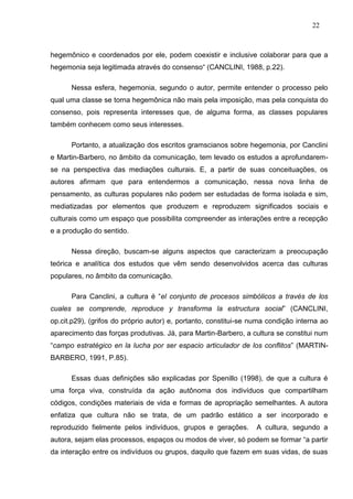 22



hegemônico e coordenados por ele, podem coexistir e inclusive colaborar para que a
hegemonia seja legitimada através do consenso“ (CANCLINI, 1988, p.22).

      Nessa esfera, hegemonia, segundo o autor, permite entender o processo pelo
qual uma classe se torna hegemônica não mais pela imposição, mas pela conquista do
consenso, pois representa interesses que, de alguma forma, as classes populares
também conhecem como seus interesses.

      Portanto, a atualização dos escritos gramscianos sobre hegemonia, por Canclini
e Martin-Barbero, no âmbito da comunicação, tem levado os estudos a aprofundarem-
se na perspectiva das mediações culturais. E, a partir de suas conceituações, os
autores afirmam que para entendermos a comunicação, nessa nova linha de
pensamento, as culturas populares não podem ser estudadas de forma isolada e sim,
mediatizadas por elementos que produzem e reproduzem significados sociais e
culturais como um espaço que possibilita compreender as interações entre a recepção
e a produção do sentido.

      Nessa direção, buscam-se alguns aspectos que caracterizam a preocupação
teórica e analítica dos estudos que vêm sendo desenvolvidos acerca das culturas
populares, no âmbito da comunicação.

      Para Canclini, a cultura é “el conjunto de procesos simbólicos a través de los
cuales se comprende, reproduce y transforma la estructura social” (CANCLINI,
op.cit.p29), (grifos do próprio autor) e, portanto, constitui-se numa condição interna ao
aparecimento das forças produtivas. Já, para Martin-Barbero, a cultura se constitui num
“campo estratégico en la lucha por ser espacio articulador de los conflitos” (MARTIN-
BARBERO, 1991, P.85).

      Essas duas definições são explicadas por Spenillo (1998), de que a cultura é
uma força viva, construída da ação autônoma dos indivíduos que compartilham
códigos, condições materiais de vida e formas de apropriação semelhantes. A autora
enfatiza que cultura não se trata, de um padrão estático a ser incorporado e
reproduzido fielmente pelos indivíduos, grupos e gerações.        A cultura, segundo a
autora, sejam elas processos, espaços ou modos de viver, só podem se formar “a partir
da interação entre os indivíduos ou grupos, daquilo que fazem em suas vidas, de suas
 