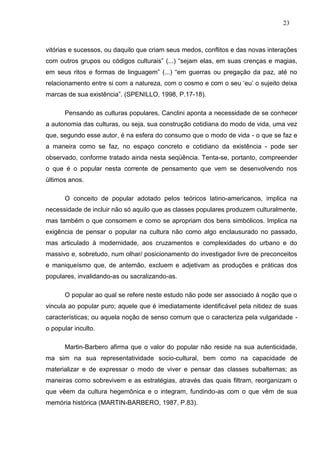 23



vitórias e sucessos, ou daquilo que criam seus medos, conflitos e das novas interações
com outros grupos ou códigos culturais” (...) “sejam elas, em suas crenças e magias,
em seus ritos e formas de linguagem” (...) “em guerras ou pregação da paz, até no
relacionamento entre si com a natureza, com o cosmo e com o seu „eu‟ o sujeito deixa
marcas de sua existência”. (SPENILLO, 1998, P.17-18).

      Pensando as culturas populares, Canclini aponta a necessidade de se conhecer
a autonomia das culturas, ou seja, sua construção cotidiana do modo de vida, uma vez
que, segundo esse autor, é na esfera do consumo que o modo de vida - o que se faz e
a maneira como se faz, no espaço concreto e cotidiano da existência - pode ser
observado, conforme tratado ainda nesta seqüência. Tenta-se, portanto, compreender
o que é o popular nesta corrente de pensamento que vem se desenvolvendo nos
últimos anos.

      O conceito de popular adotado pelos teóricos latino-americanos, implica na
necessidade de incluir não só aquilo que as classes populares produzem culturalmente,
mas também o que consomem e como se apropriam dos bens simbólicos. Implica na
exigência de pensar o popular na cultura não como algo enclausurado no passado,
mas articulado à modernidade, aos cruzamentos e complexidades do urbano e do
massivo e, sobretudo, num olhar/ posicionamento do investigador livre de preconceitos
e maniqueísmo que, de antemão, excluem e adjetivam as produções e práticas dos
populares, invalidando-as ou sacralizando-as.

      O popular ao qual se refere neste estudo não pode ser associado à noção que o
vincula ao popular puro; aquele que é imediatamente identificável pela nitidez de suas
características; ou aquela noção de senso comum que o caracteriza pela vulgaridade -
o popular inculto.

      Martin-Barbero afirma que o valor do popular não reside na sua autenticidade,
ma sim na sua representatividade socio-cultural, bem como na capacidade de
materializar e de expressar o modo de viver e pensar das classes subalternas; as
maneiras como sobrevivem e as estratégias, através das quais filtram, reorganizam o
que vêem da cultura hegemônica e o integram, fundindo-as com o que vêm de sua
memória histórica (MARTIN-BARBERO, 1987, P.83).
 