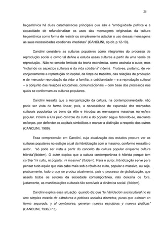 25



hegemônica há duas características principais que são a “ambigüidade política e a
capacidade de refuncionalizar os usos das mensagens originadas da cultura
hegemônica como forma de resistir ou simplesmente adaptar o uso dessas mensagens
às suas necessidades cotidianas imediatas” (CANCLINI, op.cit. p.12-13).

         Canclini considera as culturas populares como integrantes do processo de
reprodução social e como tal define e estuda essas culturas a partir de uma teoria da
reprodução. Não no sentido limitado da teoria econômica, como assinala o autor, mas
“incluindo os aspectos culturais e da vida cotidiana” (Idem). Trata-se, portanto, de ver
conjuntamente a reprodução do capital, da força de trabalho, das relações de produção
e de mercado- reprodução da vida- a família, a cotidianidade – e a reprodução cultural
– o conjunto das relações educativas, comunicacionais – com base dos processos nos
quais se conformam as culturas populares.

         Canclini ressalta que a reorganização da cultura, na contemporaneidade, não
pode ser vista de forma linear, pois, a necessidade de expansão dos mercados
culturais populariza os bens da elite e introduz as mensagens massivas na esfera
popular. Porém a luta pelo controle do culto e do popular segue fazendo-se, mediante
esforços, por defender os capitais simbólicos e marcar a distinção a respeito dos outros
(CANCLINI, 1989).

         Essa compreensão em Canclini, cuja atualização dos estudos procura ver as
culturas populares no estágio atual da hibridização com o massivo, conforme ressalta o
autor,    “só pode ser vista a partir do conceito de cultura popular enquanto cultura
híbrida”(Ibidem). O autor explica que a cultura contemporânea é híbrida porque tem
caráter “ni culto, ni popular, ni massivo” (Ibidem). Para o autor, hibridização serve para
pensar tudo aquilo que não cabe mais sob o rótulo de culto, popular e massivo, ou seja,
praticamente, tudo o que se produz atualmente, pois o processo de globalização, que
assola todos os setores da sociedade contemporânea, não deixaria de fora,
justamente, as manifestações culturais tão sensíveis à dinâmica social. (Ibidem).

         Canclini explica essa situação quando diz que “la hibridación sociocultural no es
una simples mezcla de estruturas o práticas sociales discretas, puras que existian en
forma separada, y al combinarse, generan nuevas estruturas y nuevas práticas”
(CANCLINI, 1996, P.3).
 
