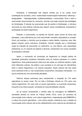 26



      Entretanto, a hibridização não adquire sentido por si só, senão numa
constelação de conceitos, como: modernidade-modernização-modernismo; diferença –
desigualdade – heterogeneidade; multitemporalidade e reconversão. Para o autor a
reconversão, termo tomado da economia, permite uma visão conjunta das estratégias
de hibridização. É através da reconversão que dá sentido à hibridização, o indivíduo
reconverte as suas práticas culturais para adquirir outras competências necessárias à
participação da ordem hegemônica.

      Portanto, a reconversão, na opinião de Canclini, pode ocorrer de forma não
planejada, o que entendemos por uma reconversão voluntária, espontânea ou simples.
Como, por exemplo, o indivíduo que se adapta a certos hábitos, costumes, usos, fala,
gestos imitando outros indivíduos. Entretanto, Canclini ressalta que a hibridização
surge da intenção de reconverter um patrimônio, ou uma fábrica, uma capacitação
profissional, ou um conjunto de saberes e técnicas, reinserindo-o em novas condições
de produção e mercado.

      Assim, o movimento da construção da hegemonia ou direção política da
sociedade pressupõe complexas interações entre as culturas populares e a cultura
hegemônica. Esse posicionamento indica que não existe um confronto bipolar e rígido
entre diferentes culturas. Na prática o que acontece é um sutil jogo de intercâmbios
entre a cultura hegemônica e as culturas populares. Essas culturas não são vistas
como exteriores entre si, mas comportando cruzamentos, transações interseções - é o
que se entende por uma reconversão planejada.

      Parte-se dessas premissas para compreender a recepção do JTU pelos
agricultores ou jovens rurais. Por um lado a Embrapa, através do JTU como uma
cultura hegemônica. Por outro lado os jovens agricultores, ou juventude camponesa,
enquanto uma cultura popular, concebida em suas pluralidades culturais.

      Ao se buscar compreender o sentido dado às mensagens da EMBRAPA,
veiculadas através do Jornal do Trópico Úmido (JTU), como um processo de
comunicação entre culturas: uma cultura hegemônica, materializada pela EMBRAPA e
a cultura dos jovens agricultores - uma cultura popular, entende-se que a relação de
comunicação entre culturas não se dá unilateralmente como costuma ser abordada por
 