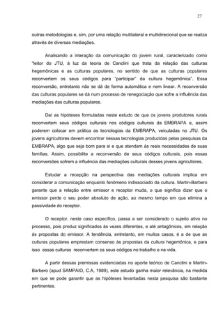 27



outras metodologias e, sim, por uma relação multilateral e multidirecional que se realiza
através de diversas mediações.

      Analisando a interação da comunicação do jovem rural, caracterizado como
“leitor do JTU, à luz da teoria de Canclini que trata da relação das culturas
hegemônicas e as culturas populares, no sentido de que as culturas populares
reconvertem os seus códigos para “participar” da cultura hegemônica”. Essa
reconversão, entretanto não se dá de forma automática e nem linear. A reconversão
das culturas populares se dá num processo de renegociação que sofre a influência das
mediações das culturas populares.

      Daí as hipóteses formuladas neste estudo de que os jovens produtores rurais
reconvertem seus códigos culturais nos códigos culturais da EMBRAPA e, assim
poderem colocar em prática as tecnologias da EMBRAPA, veiculadas no JTU. Os
jovens agricultores devem encontrar nessas tecnologias produzidas pelas pesquisas da
EMBRAPA, algo que seja bom para si e que atendam às reais necessidades de suas
famílias. Assim, possibilite a reconversão de seus códigos culturais, pois essas
reconversões sofrem a influência das mediações culturais desses jovens agricultores.

      Estudar a recepção na perspectiva das mediações culturais implica em
considerar a comunicação enquanto fenômeno indissociado da cultura. Martin-Barbero
garante que a relação entre emissor e receptor muda, o que significa dizer que o
emissor perde o seu poder absoluto de ação, ao mesmo tempo em que elimina a
passividade do receptor.

      O receptor, neste caso específico, passa a ser considerado o sujeito ativo no
processo, pois produz significados às vezes diferentes, e até antagônicos, em relação
às propostas do emissor. A tendência, entretanto, em muitos casos, é a de que as
culturas populares emprestam consenso às propostas da cultura hegemônica, e para
isso essas culturas reconvertem os seus códigos no trabalho e na vida.

      A partir dessas premissas evidenciadas no aporte teórico de Canclini e Martin-
Barbero (apud SAMPAIO, C.A, 1989), este estudo ganha maior relevância, na medida
em que se pode garantir que as hipóteses levantadas nesta pesquisa são bastante
pertinentes.
 