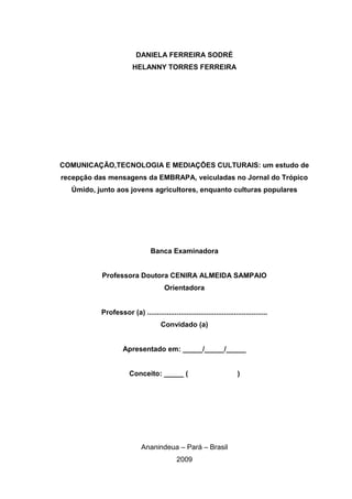 DANIELA FERREIRA SODRÉ
                       HELANNY TORRES FERREIRA




COMUNICAÇÃO,TECNOLOGIA E MEDIAÇÕES CULTURAIS: um estudo de
recepção das mensagens da EMBRAPA, veiculadas no Jornal do Trópico
  Úmido, junto aos jovens agricultores, enquanto culturas populares




                                Banca Examinadora


           Professora Doutora CENIRA ALMEIDA SAMPAIO
                                      Orientadora


          Professor (a) .............................................................
                                    Convidado (a)


                   Apresentado em: _____/_____/_____


                      Conceito: _____ (                                )




                            Ananindeua – Pará – Brasil
                                           2009
 
