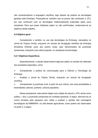 30



não compreenderem a linguagem científica, logo deixam de praticar as tecnologias
geradas pela Embrapa. Pressupõe-se, também que os jovens não conhecem o JTU,
por isso continuam com as tecnologias tradicionalmente praticadas pelos seus
ancestrais. Para que essas hipóteses sejam ou não confirmadas, evidenciam-se os
objetivos deste trabalho.

4.2 Objetivo geral

       Compreender o sentido, ou uso das tecnologias da Embrapa, veiculados no
Jornal do Trópico Úmido, enquanto um veículo de divulgação científica da Embrapa
Amazônia Oriental, junto aos jovens rurais, aqui denominados de juventude
camponesa, enquanto uma cultura popular, ou receptores da tecnologia.

4.2.1 Objetivos Específicos

       Especificamente, o estudo desenvolverá algumas ações no sentido da obtenção
dos resultados esperados, como:

      Compreender a política de comunicação para a Ciência e Tecnologia da
Embrapa;
      Analisar o Jornal do Trópico Úmido, enquanto um veículo de divulgação
científica;
      Compreender a juventude rural, a partir de sua cultura, nas suas pluralidades e
diversidades culturais, portanto, culturas populares.

       Nessa perspectiva, este estudo elege como objeto de estudo o JTU, tendo como
público – alvo, a juventude camponesa do nordeste paraense. A seguir, elencam-se os
rumos tomados pela pesquisa com vistas a analisar o sentido das mensagens
tecnológicas da EMBRAPA, na vida desses agricultores, como podem ser observados
na parte V, a seguir.
 