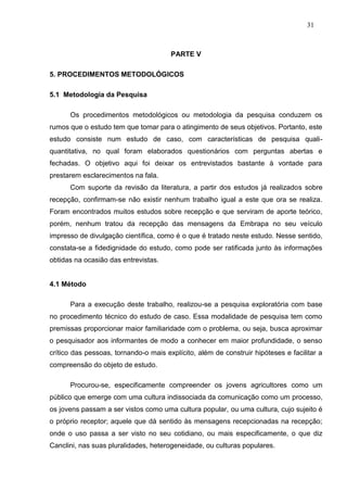 31



                                       PARTE V

5. PROCEDIMENTOS METODOLÓGICOS

5.1 Metodologia da Pesquisa

      Os procedimentos metodológicos ou metodologia da pesquisa conduzem os
rumos que o estudo tem que tomar para o atingimento de seus objetivos. Portanto, este
estudo consiste num estudo de caso, com características de pesquisa quali-
quantitativa, no qual foram elaborados questionários com perguntas abertas e
fechadas. O objetivo aqui foi deixar os entrevistados bastante à vontade para
prestarem esclarecimentos na fala.
      Com suporte da revisão da literatura, a partir dos estudos já realizados sobre
recepção, confirmam-se não existir nenhum trabalho igual a este que ora se realiza.
Foram encontrados muitos estudos sobre recepção e que serviram de aporte teórico,
porém, nenhum tratou da recepção das mensagens da Embrapa no seu veículo
impresso de divulgação científica, como é o que é tratado neste estudo. Nesse sentido,
constata-se a fidedignidade do estudo, como pode ser ratificada junto às informações
obtidas na ocasião das entrevistas.


4.1 Método

      Para a execução deste trabalho, realizou-se a pesquisa exploratória com base
no procedimento técnico do estudo de caso. Essa modalidade de pesquisa tem como
premissas proporcionar maior familiaridade com o problema, ou seja, busca aproximar
o pesquisador aos informantes de modo a conhecer em maior profundidade, o senso
crítico das pessoas, tornando-o mais explícito, além de construir hipóteses e facilitar a
compreensão do objeto de estudo.

      Procurou-se, especificamente compreender os jovens agricultores como um
público que emerge com uma cultura indissociada da comunicação como um processo,
os jovens passam a ser vistos como uma cultura popular, ou uma cultura, cujo sujeito é
o próprio receptor; aquele que dá sentido às mensagens recepcionadas na recepção;
onde o uso passa a ser visto no seu cotidiano, ou mais especificamente, o que diz
Canclini, nas suas pluralidades, heterogeneidade, ou culturas populares.
 