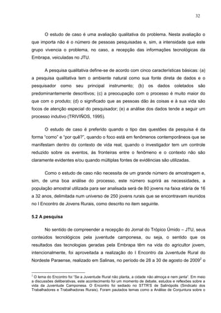 32



       O estudo de caso é uma avaliação qualitativa do problema. Nesta avaliação o
que importa não é o número de pessoas pesquisadas e, sim, a intensidade que este
grupo vivencia o problema, no caso, a recepção das informações tecnológicas da
Embrapa, veiculadas no JTU.

       A pesquisa qualitativa define-se de acordo com cinco características básicas: (a)
a pesquisa qualitativa tem o ambiente natural como sua fonte direta de dados e o
pesquisador     como     seu    principal   instrumento;     (b)   os   dados     coletados    são
predominantemente descritivos; (c) a preocupação com o processo é muito maior do
que com o produto; (d) o significado que as pessoas dão às coisas e à sua vida são
focos de atenção especial do pesquisador; (e) a análise dos dados tende a seguir um
processo indutivo (TRIVIÑOS, 1995).

       O estudo de caso é preferido quando o tipo das questões da pesquisa é da
forma “como” e “por quê?”, quando o foco está em fenômenos contemporâneos que se
manifestam dentro do contexto de vida real, quando o investigador tem um controle
reduzido sobre os eventos, às fronteiras entre o fenômeno e o contexto não são
claramente evidentes e/ou quando múltiplas fontes de evidências são utilizadas.

       Como o estudo de caso não necessita de um grande número de amostragem e,
sim, de uma boa análise do processo, este número suprirá as necessidades, a
população amostral utilizada para ser analisada será de 80 jovens na faixa etária de 16
a 32 anos, delimitada num universo de 250 jovens rurais que se encontravam reunidos
no I Encontro de Jovens Rurais, como descrito no item seguinte.

5.2 A pesquisa

       No sentido de compreender a recepção do Jornal do Trópico Úmido – JTU, seus
conteúdos tecnológicos pela juventude camponesa, ou seja, o sentido que os
resultados das tecnologias geradas pela Embrapa têm na vida do agricultor jovem,
intencionalmente, foi aproveitada a realização do I Encontro da Juventude Rural do
Nordeste Paraense, realizado em Salinas, no período de 28 a 30 de agosto de 20092 o


2
  O lema do Encontro foi “Se a Juventude Rural não planta, a cidade não almoça e nem janta”. Em meio
a discussões deliberativas, este acontecimento foi um momento de debate, estudos e reflexões sobre a
vida da Juventude Camponesa. O Encontro foi sediado no STTR‟S de Salinópolis (Sindicato dos
Trabalhadores e Trabalhadoras Rurais). Foram pautados temas como a Análise de Conjuntura sobre o
 