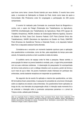 33



qual teve como tema: Jovens Rurais lutando por seus direitos. O evento teve como
sede, o município de Salinópolis no Estado do Pará, tendo como base de apoio a
Comunidade Alto Pindorama onde foi congregada a participação de 250 jovens
camponeses.

       O evento foi realizado pela Comissão de Juventude Rural da Bragantina e
contou com o apoio da Fetagri (Federação dos Trabalhadores na Agricultura),
CONTAG (Confederação dos Trabalhadores da Agricultura), Rede GTA (grupo de
Trabalho Amazônico), INCRA (Instituto de Colonização Reforma Agrária), Governo
do Estado do Pará, Casa Civil, Governo Federal, CUT/ Pará (Central Única dos
Trabalhadores), SAGRI (Secretaria de Agricultura do Estado do Pará), EMATER
Pará (Empresa de Assistência Técnica e Extensão Rural), e do deputado federal
Beto Faro e deputado estadual Carlos Bordalo.

       Considerou-se o encontro um momento bastante oportuno para a aplicação
dos questionários e entrevistas, como de fato, pela exigüidade do tempo para este
estudo, foi bastante produtiva e bem sucedida à coleta de dados.

       O auditório serviu de espaço onde foi feita a pesquisa. Nesse sentido, a
preocupação foi deixar os jovens bastante à vontade, pois, o lugar tinha proximidade
com as suas vivências cotidianas. A observação do pesquisador foi acompanhada
de forma muito próxima e com o diálogo interativo com os jovens, porém de forma a
ouvir mais do que a falar. Os jovens mostraram amplo interesse em participar das
entrevistas, sendo bastante receptivos em responder ao questionário.

       No segundo dia de evento foi aplicada a maioria dos questionários, ao todo,
60 formulários foram preenchidos. A pesquisa foi precedida de uma breve introdução
sobre os objetivos do estudo e das entrevistas. Os questionários foram aplicados ao
longo do dia, nos intervalos da programação oficial. A intenção neste momento foi a
de entender a interação entre a juventude camponesa paraense e o Jornal do
Trópico úmido, editado pela Embrapa.

olhar da Juventude Rural e Políticas Públicas Para Juventude Rural. Assim foram realizados GT‟S
(Grupos de Trabalho) nas temáticas: Geração de Renda e Economia Solidária; Saúde, Sexualidade e
direitos reprodutivos; Educação do campo; Sucessão Rural, identidade e preconceito; Meio Ambiente;
Violência e drogas; Cultura, esporte e lazer.
 