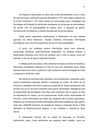 34



      Em seguida a observação se voltou para certas peculiaridades como o modo
de vida dos jovens, frente aos assuntos elencados no JTU. Com vistas a observar se
os jovens conheciam o JTU como veículo de comunicação para a divulgação das
tecnologias da Embrapa foi distribuídos exemplares do jornal para os entrevistados.
De acordo com as peculiaridades do público leitor, a pesquisa se deteve,
primeiramente, em observar o impacto causado pelo jornal aos leitores.

      Esses jovens agricultores acostumados a desenvolver as suas práticas
agrícolas de forma tradicional, naquele momento vivenciando informações
tecnológicas como uma nova experiência de uso em suas propriedades.

      O jornal, ora analisado contém informações sobre meio ambiente,
preservação ambiental, desenvolvimento sustentável. As matérias focaram a
preservação ambiental como forma de contribuir com a vida no campo, como por
exemplo: o não uso do fogo na agricultura familiar.

      A relação jovem do campo e meio ambiente foi focada na forma de trabalhar a
informação sustentável e aplicá-la no meio em que vive. Superando assim velhas
técnicas tradicionais como a queima do solo e adotando novas tecnologias de modo
a preservar e conservar o meio.

      Na manhã de domingo foram aplicados vinte questionários, totalizando assim
oitenta questionários aplicados durante a realização do evento. No último dia do
Encontro a satisfação dos jovens superou as expectativas. Muitos participaram pela
primeira vez de um Encontro específico para jovens camponeses. Ressalta-se aqui
a receptividade das tecnologias como algo muito promissor para os jovens. A troca
de experiências foi intensa, por ter proporcionado, dentre outras oportunidades do
Encontro, novas informações que antes não chegavam até os jovens agricultores.
Registrou-se a presença de várias autoridades acerca das questões do meio agrário,
entre elas, EMATER (Empresa de Assistência Técnica e Extensão Rural) e MDA
(Ministério do Desenvolvimento Agrário). O que fortaleceu a importância deste
estudo.

      É interessante, lembrar que os pontos de discussão no Encontro,
basicamente, todos, foram pertinentes aos objetivos deste trabalho, como por
 