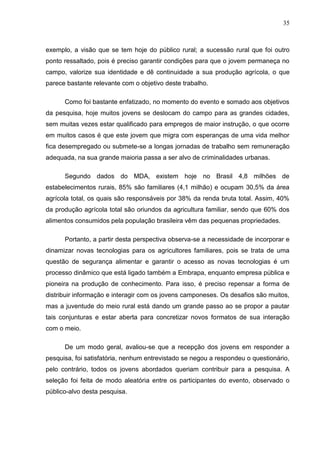 35



exemplo, a visão que se tem hoje do público rural; a sucessão rural que foi outro
ponto ressaltado, pois é preciso garantir condições para que o jovem permaneça no
campo, valorize sua identidade e dê continuidade a sua produção agrícola, o que
parece bastante relevante com o objetivo deste trabalho.

      Como foi bastante enfatizado, no momento do evento e somado aos objetivos
da pesquisa, hoje muitos jovens se deslocam do campo para as grandes cidades,
sem muitas vezes estar qualificado para empregos de maior instrução, o que ocorre
em muitos casos é que este jovem que migra com esperanças de uma vida melhor
fica desempregado ou submete-se a longas jornadas de trabalho sem remuneração
adequada, na sua grande maioria passa a ser alvo de criminalidades urbanas.

      Segundo dados do MDA, existem hoje no Brasil 4,8 milhões de
estabelecimentos rurais, 85% são familiares (4,1 milhão) e ocupam 30,5% da área
agrícola total, os quais são responsáveis por 38% da renda bruta total. Assim, 40%
da produção agrícola total são oriundos da agricultura familiar, sendo que 60% dos
alimentos consumidos pela população brasileira vêm das pequenas propriedades.

      Portanto, a partir desta perspectiva observa-se a necessidade de incorporar e
dinamizar novas tecnologias para os agricultores familiares, pois se trata de uma
questão de segurança alimentar e garantir o acesso as novas tecnologias é um
processo dinâmico que está ligado também a Embrapa, enquanto empresa pública e
pioneira na produção de conhecimento. Para isso, é preciso repensar a forma de
distribuir informação e interagir com os jovens camponeses. Os desafios são muitos,
mas a juventude do meio rural está dando um grande passo ao se propor a pautar
tais conjunturas e estar aberta para concretizar novos formatos de sua interação
com o meio.

      De um modo geral, avaliou-se que a recepção dos jovens em responder a
pesquisa, foi satisfatória, nenhum entrevistado se negou a respondeu o questionário,
pelo contrário, todos os jovens abordados queriam contribuir para a pesquisa. A
seleção foi feita de modo aleatória entre os participantes do evento, observado o
público-alvo desta pesquisa.
 