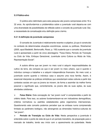 36



5.3 Público-alvo

      O público-alvo delimitado para esta pesquisa são jovens camponeses entre 16 e
32 anos. Ao aprofundarmos a problemática sobre a juventude rural deparou-se com
uma diversidade de possibilidades de reflexão sobre o conceito de juventude rural. Daí,
a necessidade da conceituação e/ou definição para o termo.

5.3.1 A definição de juventude camponesa

      O conceito de Juventude é relativamente recente e subjetivo, já que é construído
no contexto de determinadas situações econômicas, sociais ou políticas. Weisheimer
(2005, apud Badalotti, Bertoncello, Rossi, p. 100) sustenta que o conceito de juventude
rural é apresentado a partir de cinco abordagens: “Faixa Etária, Período de Transição
ou Ciclo de Vida, Enfoque Geracional, Juventude como Cultura ou Modo de Vida,
Representação Social”.

      A autora afirma que ser jovem no meio rural é adquirir responsabilidades de
cultivo da terra, ela compara ao que é ser jovem no meio urbano, que é quando o
indivíduo começa a trabalhar e a adquirir independência financeira. No meio rural, a
juventude ocorre quando o individuo casa e assume uma nova família. Assim, é
essencial interpretar as práticas simbólicas que caracterizam estas culturas a partir dos
contextos sociais em que os jovens se movem, de forma a assimilar da melhor forma
possível o significado que, correntemente, os jovens dão às suas ações, às suas
atividades cotidianas.

     Faixa Etária: Esta concepção do “ser jovem rural” é compreendida a partir do
critério idade. Para isso, os autores fundamentaram-se em indicadores demográficos,
critérios normativos ou padrões estabelecidos pelos organismos internacionais.
Questionando este conceito podemos perceber que se embasa numa compreensão
limitada ao parâmetro biológico, não abrangendo as dimensões histórico-culturais do
“ser jovem”.
     Período de Transição ou Ciclo de Vida: Nesta perspectiva a juventude é
entendida sobre o ponto de vista de que é um período transitório, de preparação para o
mercado de trabalho, tendo seu início com o aparecimento da puberdade. Neste
 