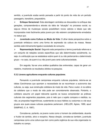 37



sentido, a juventude acaba sendo pensada a partir do ponto de vista de um período
passageiro, transitório, preparatório.
      Enfoque Geracional: Esta abordagem centraliza as discussões no enfoque das
gerações, compreendendo-a através da idéia de “situação” no processo social, ou
seja,os ritmos de mudanças sociais possibilitam novos valores e ideais que são
incorporados mais facilmente pelos jovens por não estarem completamente enredados
no status quo.
      Juventude como Cultura ou Modo de Vida: O olhar desta perspectiva sobre a
juventude enfatiza-a como uma forma de expressão da cultura de massa. Nesse
sentido está intimamente ligada à sociedade de consumo.
      Representação Social: Segundo esta perspectiva o termo juventude refere-se a
um conjunto de relações sociais específicas que são determinadas socialmente, ou
seja, é a atribuição que se estabelece sobre quem é ou não pertencente a determinado
grupo – no caso, de quem é ou não jovem para certa cultura/sociedade.

      Em seguida, faz-se uma análise qualitativa das entrevistas, capaz de gerar um
relatório, mostrando os resultados obtidos na pesquisa.

5.3.2 Jovens agricultores enquanto culturas populares

      Pensando a juventude camponesa enquanto culturas populares, retoma-se as
idéias Canclinianas que apontam a necessidade de se reconhecer a autonomia das
culturas, ou seja, sua construção cotidiana de modo de vida. Para o autor, é na esfera
do cotidiano que o modo de vida pode ser concretamente observado. Portanto, o
cotidiano assume um papel relevante quando se busca compreender as práticas
culturais dos segmentos populares, pois é nele que o sujeito compara e viabiliza, ou
não, as propostas hegemônicas, sustentando os seus hábitos ou costumes e o de seus
grupos aos quais essas culturas populares pertencem. (HELLER, Agnes, 1989, apud
SAMPAIO, C. A. 1997).

      Concebe-se, portanto, os jovens rurais como o homem da cotidianidade, atuante
e fruidor de sentido, ativo e receptivo. Nessa direção, concebe-se também, juventude
camponesa como uma cultura que tem como parte orgânica de sua vida organizada no
trabalho no campo.
 