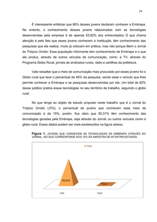 39



         É interessante enfatizar que 86% desses jovens declaram conhecer a Embrapa.
No entanto, o conhecimento desses jovens relacionados com as tecnologias
desenvolvidas pela empresa é de apenas 53,62% dos entrevistados. O que chama
atenção é pelo fato que esses jovens conhecem a Instituição, têm conhecimento das
pesquisas que ela realiza, muito já colocam em prática, mas não porque lêem o Jornal
do Trópico Úmido. Essa população informante tem conhecimento da Embrapa e o que
ela produz, através de outros veículos de comunicação, como: a TV, através do
Programa Globo Rural, jornais de sindicatos rurais, rádio e cartilhas da prefeitura.

         Vale ressaltar que o meio de comunicação mais procurado por esses jovens foi o
Globo rural que teve o percentual de 46% da pesquisa, sendo esse o veículo que lhes
permite conhecer a Embrapa e as pesquisas desenvolvidas por ela. Um total de 62%
desse público pratica essas tecnologias no seu território de trabalho, seguindo o globo
rural.

         No que tange ao objeto de estudo proposto neste trabalho que é o Jornal do
Trópico Úmido (JTU), o percentual de jovens que conhecem esse meio de
comunicação é de 15%, porém, fica claro que 92,31% têm conhecimento das
tecnologias geradas pela Embrapa, seja através do Jornal, ou outros veículos como o
globo rural. Esses dados podem ser mais esclarecidos na figura abaixo.

         Figura 1. JOVENS QUE CONHECEM AS TECNOLOGIAS DA EMBRAPA ATRAVÉS DO
         JORNAL. NO QUE CORRESPONDE AOS 15% DA AMOSTRA DE 80 ENTREVISTADOS.
 