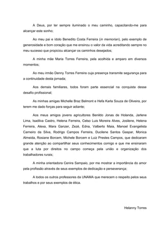 A Deus, por ter sempre iluminado o meu caminho, capacitando-me para
alcançar este sonho;

      Ao meu pai e ídolo Benedito Costa Ferreira (in memorian), pelo exemplo de
generosidade e bom coração que me ensinou o valor da vida acreditando sempre no
meu sucesso que propiciou alcançar os caminhos desejados;

      A minha mãe Maria Torres Ferreira, pela acolhida e amparo em diversos
momentos;

      Ao meu irmão Denny Torres Ferreira cuja presença transmite segurança para
a continuidade desta jornada;

      Aos demais familiares, todos foram parte essencial na conquista desse
desafio profissional;

      As minhas amigas Michelle Braz Belmont e Hefa Karla Souza de Oliveira, por
terem me dado forças para seguir adiante;

      Aos meus amigos jovens agricultores Benildo Jonas de Holanda, Jarlene
Lima, Isadilva Castro, Helena Ferreira, Celso Luis Moreira Alves, Josilene, Helena
Ferreira, Alexa, Mara Ganzer, Zezé, Edna, Valberto Maia, Manoel Evangelista
Carneiro da Silva, Rodrigo Campos Ferreira, Ducilene Santos Gaspar, Monica
Almeida, Rosiane Borcem, Michele Borcem e Luiz Prestes Campos, que dedicaram
grande atenção ao compartilhar seus conhecimentos comigo e que me ensinaram
que a luta por direitos no campo começa pela união e organização dos
trabalhadores rurais;

      A minha orientadora Cenira Sampaio, por me mostrar a importância do amor
pela profissão através de seus exemplos de dedicação e perseverança;

      A todos os outros professores da UNAMA que merecem o respeito pelos seus
trabalhos e por seus exemplos de ética.




                                                                   Helanny Torres
 