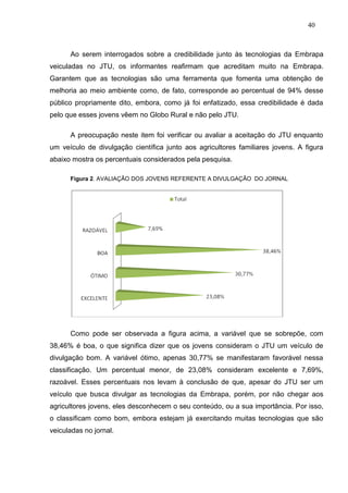 40



      Ao serem interrogados sobre a credibilidade junto às tecnologias da Embrapa
veiculadas no JTU, os informantes reafirmam que acreditam muito na Embrapa.
Garantem que as tecnologias são uma ferramenta que fomenta uma obtenção de
melhoria ao meio ambiente como, de fato, corresponde ao percentual de 94% desse
público propriamente dito, embora, como já foi enfatizado, essa credibilidade é dada
pelo que esses jovens vêem no Globo Rural e não pelo JTU.

      A preocupação neste item foi verificar ou avaliar a aceitação do JTU enquanto
um veículo de divulgação científica junto aos agricultores familiares jovens. A figura
abaixo mostra os percentuais considerados pela pesquisa.

      Figura 2. AVALIAÇÃO DOS JOVENS REFERENTE A DIVULGAÇÃO DO JORNAL




      Como pode ser observada a figura acima, a variável que se sobrepõe, com
38,46% é boa, o que significa dizer que os jovens consideram o JTU um veículo de
divulgação bom. A variável ótimo, apenas 30,77% se manifestaram favorável nessa
classificação. Um percentual menor, de 23,08% consideram excelente e 7,69%,
razoável. Esses percentuais nos levam à conclusão de que, apesar do JTU ser um
veículo que busca divulgar as tecnologias da Embrapa, porém, por não chegar aos
agricultores jovens, eles desconhecem o seu conteúdo, ou a sua importância. Por isso,
o classificam como bom, embora estejam já exercitando muitas tecnologias que são
veiculadas no jornal.
 