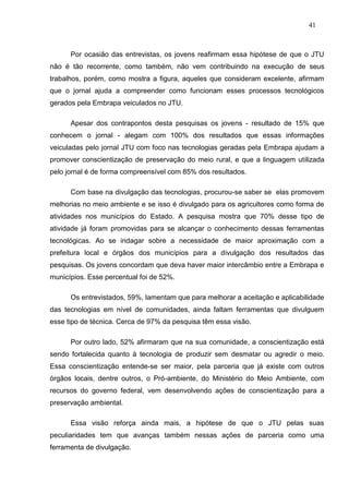 41



      Por ocasião das entrevistas, os jovens reafirmam essa hipótese de que o JTU
não é tão recorrente, como também, não vem contribuindo na execução de seus
trabalhos, porém, como mostra a figura, aqueles que consideram excelente, afirmam
que o jornal ajuda a compreender como funcionam esses processos tecnológicos
gerados pela Embrapa veiculados no JTU.

      Apesar dos contrapontos desta pesquisas os jovens - resultado de 15% que
conhecem o jornal - alegam com 100% dos resultados que essas informações
veiculadas pelo jornal JTU com foco nas tecnologias geradas pela Embrapa ajudam a
promover conscientização de preservação do meio rural, e que a linguagem utilizada
pelo jornal é de forma compreensível com 85% dos resultados.

      Com base na divulgação das tecnologias, procurou-se saber se elas promovem
melhorias no meio ambiente e se isso é divulgado para os agricultores como forma de
atividades nos municípios do Estado. A pesquisa mostra que 70% desse tipo de
atividade já foram promovidas para se alcançar o conhecimento dessas ferramentas
tecnológicas. Ao se indagar sobre a necessidade de maior aproximação com a
prefeitura local e órgãos dos municípios para a divulgação dos resultados das
pesquisas. Os jovens concordam que deva haver maior intercâmbio entre a Embrapa e
municípios. Esse percentual foi de 52%.

      Os entrevistados, 59%, lamentam que para melhorar a aceitação e aplicabilidade
das tecnologias em nível de comunidades, ainda faltam ferramentas que divulguem
esse tipo de técnica. Cerca de 97% da pesquisa têm essa visão.

      Por outro lado, 52% afirmaram que na sua comunidade, a conscientização está
sendo fortalecida quanto à tecnologia de produzir sem desmatar ou agredir o meio.
Essa conscientização entende-se ser maior, pela parceria que já existe com outros
órgãos locais, dentre outros, o Pró-ambiente, do Ministério do Meio Ambiente, com
recursos do governo federal, vem desenvolvendo ações de conscientização para a
preservação ambiental.

      Essa visão reforça ainda mais, a hipótese de que o JTU pelas suas
peculiaridades tem que avanças também nessas ações de parceria como uma
ferramenta de divulgação.
 