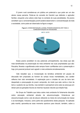42



        O jovem rural considera-se um público em potencial e que pode ser um dos
atores nessa parceria. Parte-se do conceito de Canclini que defende o agricultor
familiar, enquanto uma cultura vista hoje no contexto de suas pluralidades. Os jovens
acreditam que a conscientização juvenil poderá desenvolver a conscientização de toda
a sociedade, como pode ser observada na figura a seguir.

               Figura 3. CONSCIENTIZAÇÃO JUVENIL PODERÁ DESENVOLVER TODA A
                               CONSCIENTIZAÇÃO DA SOCIEDADE.




        Esses jovens acreditam no seu potencial, principalmente, nas áreas que são
mais beneficiadas na preservação do meio ambiente nas suas propriedades que são:
Pecuária, floresta e agrofloresta onde sempre foram conflitantes com a preservação e
hoje, já é possível produzir sem agredir o meio ambiente simultaneamente.

        Vale ressaltar que, a incorporação da temática ambiental em grupos de
discussão tem propiciado ao homem do campo novas mentalidades, seu caráter
reflexivo tem sido remodelado. A exploração pura e simples do uso da terra tem
despertado a preocupação do jovem camponês, de modo que este venha a tirar da
terra o sustento de sua família, mas também é perceptível como este se preocupa em
deixar para as gerações futuras as mesmas riquezas naturais que dispõe hoje.

        No Grupo de Trabalho que tratou sobre meio ambiente foi fortemente discutido
sobre    educação    ambiental   através   da   educomunicação.     Entende-se    por
educomunicação como o ato de educar utilizando os meios de comunicação de massa
e as tecnologias. Inclusive, como parte dos questionários desta pesquisa foi aplicada
pela manhã, aproveitou-se esse momento oportuno para discutir, também, sobre a
 