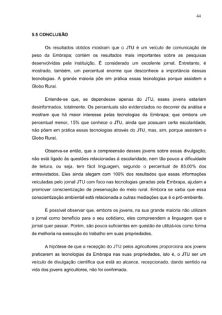 44



5.5 CONCLUSÃO

      Os resultados obtidos mostram que o JTU é um veículo de comunicação de
peso da Embrapa; contém os resultados mais importantes sobre as pesquisas
desenvolvidas pela instituição. É considerado um excelente jornal. Entretanto, é
mostrado, também, um percentual enorme que desconhece a importância dessas
tecnologias. A grande maioria põe em prática essas tecnologias porque assistem o
Globo Rural.

      Entende-se que, se dependesse apenas do JTU, esses jovens estariam
desinformados, totalmente. Os percentuais são evidenciados no decorrer da análise e
mostram que há maior interesse pelas tecnologias da Embrapa; que embora um
percentual menor, 15% que conhece o JTU, ainda que possuam certa escolaridade,
não põem em prática essas tecnologias através do JTU, mas, sim, porque assistem o
Globo Rural.

      Observa-se então, que a compreensão desses jovens sobre essas divulgação,
não está ligado às questões relacionadas à escolaridade, nem tão pouco a dificuldade
de leitura, ou seja, tem fácil linguagem, segundo o percentual de 85,00% dos
entrevistados. Eles ainda alegam com 100% dos resultados que essas informações
veiculadas pelo jornal JTU com foco nas tecnologias geradas pela Embrapa, ajudam a
promover conscientização de preservação do meio rural. Embora se saiba que essa
conscientização ambiental está relacionada a outras mediações que é o pró-ambiente.

      É possível observar que, embora os jovens, na sua grande maioria não utilizam
o jornal como benefício para o seu cotidiano, eles compreendem a linguagem que o
jornal quer passar. Porém, são pouco suficientes em questão de utilizá-los como forma
de melhoria na execução do trabalho em suas propriedades.

      A hipótese de que a recepção do JTU pelos agricultores proporciona aos jovens
praticarem as tecnologias da Embrapa nas suas propriedades, isto é, o JTU ser um
veículo de divulgação científica que está ao alcance, recepcionado, dando sentido na
vida dos jovens agricultores, não foi confirmada.
 