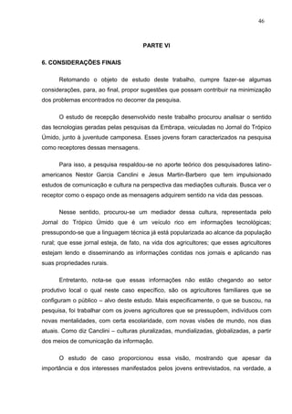 46



                                      PARTE VI

6. CONSIDERAÇÕES FINAIS

      Retomando o objeto de estudo deste trabalho, cumpre fazer-se algumas
considerações, para, ao final, propor sugestões que possam contribuir na minimização
dos problemas encontrados no decorrer da pesquisa.

      O estudo de recepção desenvolvido neste trabalho procurou analisar o sentido
das tecnologias geradas pelas pesquisas da Embrapa, veiculadas no Jornal do Trópico
Úmido, junto à juventude camponesa. Esses jovens foram caracterizados na pesquisa
como receptores dessas mensagens.

      Para isso, a pesquisa respaldou-se no aporte teórico dos pesquisadores latino-
americanos Nestor Garcia Canclini e Jesus Martin-Barbero que tem impulsionado
estudos de comunicação e cultura na perspectiva das mediações culturais. Busca ver o
receptor como o espaço onde as mensagens adquirem sentido na vida das pessoas.

      Nesse sentido, procurou-se um mediador dessa cultura, representada pelo
Jornal do Trópico Úmido que é um veículo rico em informações tecnológicas;
pressupondo-se que a linguagem técnica já está popularizada ao alcance da população
rural; que esse jornal esteja, de fato, na vida dos agricultores; que esses agricultores
estejam lendo e disseminando as informações contidas nos jornais e aplicando nas
suas propriedades rurais.

      Entretanto, nota-se que essas informações não estão chegando ao setor
produtivo local o qual neste caso específico, são os agricultores familiares que se
configuram o público – alvo deste estudo. Mais especificamente, o que se buscou, na
pesquisa, foi trabalhar com os jovens agricultores que se pressupõem, indivíduos com
novas mentalidades, com certa escolaridade, com novas visões de mundo, nos dias
atuais. Como diz Canclini – culturas pluralizadas, mundializadas, globalizadas, a partir
dos meios de comunicação da informação.

      O estudo de caso proporcionou essa visão, mostrando que apesar da
importância e dos interesses manifestados pelos jovens entrevistados, na verdade, a
 