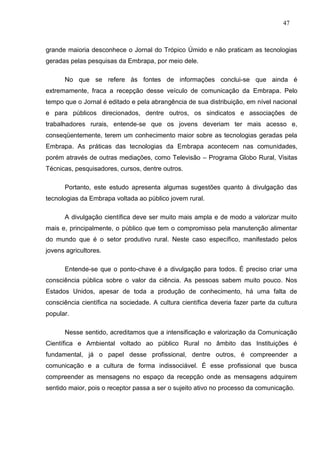47



grande maioria desconhece o Jornal do Trópico Úmido e não praticam as tecnologias
geradas pelas pesquisas da Embrapa, por meio dele.

      No que se refere às fontes de informações conclui-se que ainda é
extremamente, fraca a recepção desse veículo de comunicação da Embrapa. Pelo
tempo que o Jornal é editado e pela abrangência de sua distribuição, em nível nacional
e para públicos direcionados, dentre outros, os sindicatos e associações de
trabalhadores rurais, entende-se que os jovens deveriam ter mais acesso e,
conseqüentemente, terem um conhecimento maior sobre as tecnologias geradas pela
Embrapa. As práticas das tecnologias da Embrapa acontecem nas comunidades,
porém através de outras mediações, como Televisão – Programa Globo Rural, Visitas
Técnicas, pesquisadores, cursos, dentre outros.

      Portanto, este estudo apresenta algumas sugestões quanto à divulgação das
tecnologias da Embrapa voltada ao público jovem rural.

      A divulgação científica deve ser muito mais ampla e de modo a valorizar muito
mais e, principalmente, o público que tem o compromisso pela manutenção alimentar
do mundo que é o setor produtivo rural. Neste caso específico, manifestado pelos
jovens agricultores.

      Entende-se que o ponto-chave é a divulgação para todos. É preciso criar uma
consciência pública sobre o valor da ciência. As pessoas sabem muito pouco. Nos
Estados Unidos, apesar de toda a produção de conhecimento, há uma falta de
consciência científica na sociedade. A cultura científica deveria fazer parte da cultura
popular.

      Nesse sentido, acreditamos que a intensificação e valorização da Comunicação
Científica e Ambiental voltado ao público Rural no âmbito das Instituições é
fundamental, já o papel desse profissional, dentre outros, é compreender a
comunicação e a cultura de forma indissociável. É esse profissional que busca
compreender as mensagens no espaço da recepção onde as mensagens adquirem
sentido maior, pois o receptor passa a ser o sujeito ativo no processo da comunicação.
 