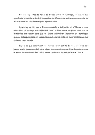 48



      No caso específico do Jornal do Trópico Úmido da Embrapa, sabe-se de sua
excelência, enquanto fonte de informações científicas, mas a divulgação necessita de
ferramentas mais direcionadas para o público rural.

      Sugere-se por fim que a Embrapa reavalie a distribuição do JTU para o meio
rural, de modo a chegar até o agricultor rural, particularmente, ao jovem rural, criando
estratégias que façam com que os jovens agricultores pratiquem as tecnologias
geradas pelas pesquisas em suas propriedades rurais. Esta é a maior contribuição que
se busca neste estudo.

      Espera-se que este trabalho configurado num estudo de recepção, junto aos
jovens rurais, possa contribuir para futuras investigações nessa área do conhecimento
e, assim, aumentar cada vez mais o elenco de estudos de comunicação e cultura.
 