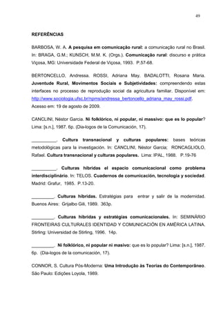 49



REFERÊNCIAS

BARBOSA, W. A. A pesquisa em comunicação rural: a comunicação rural no Brasil.
In: BRAGA, G.M.; KUNSCH, M.M. K. (Orgs.). Comunicação rural: discurso e prática
Viçosa, MG: Universidade Federal de Viçosa, 1993. P.57-68.

BERTONCELLO, Andressa. ROSSI, Adriana May. BADALOTTI, Rosana Maria.
Juventude Rural, Movimentos Sociais e Subjetividades: compreendendo estas
interfaces no processo de reprodução social da agricultura familiar. Disponível em:
http://www.sociologia.ufsc.br/npms/andressa_bertoncello_adriana_may_rossi.pdf.
Acesso em: 19 de agosto de 2009.

CANCLINI, Néstor Garcia. Ni folklórico, ni popular, ni massivo: que es lo popular?
Lima: [s.n.], 1987. 6p. (Dia-logos de la Comunicación, 17).

__________.     Cultura   transnacional     y   culturas   populares:   bases   teóricas
metodológicas para la investigación. In: CANCLINI, Néstor Garcia; RONCAGLIOLO,
Rafael. Cultura transnacional y culturas populares. Lima: IPAL, 1988. P.19-76

__________. Culturas híbridas el espacio comunicacional como problema
interdisciplinário. In: TELOS. Cuadernos de comunicación, tecnologia y sociedad.
Madrid: Grafur, 1985. P.13-20.

_________. Culturas híbridas. Estratégias para        entrar y salir de la modernidad.
Buenos Aires: Grijalbo Gili, 1989. 363p.

_________. Culturas híbridas y estratégias comunicacionales. In: SEMINÁRIO
FRONTEIRAS CULTURALES IDENTIDAD Y COMUNICACIÓN EN AMÉRICA LATINA.
Stirling: Universidad de Stirling, 1996. 14p.

_________. Ni folklórico, ni popular ni masivo: que es lo popular? Lima: [s.n.], 1987.
6p. (Dia-logos de la comunicación, 17).

CONNOR, S. Cultura Pós-Moderna: Uma Introdução às Teorias do Contemporâneo.
São Paulo: Edições Loyola, 1989.
 