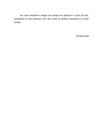Aos meus familiares e amigos que sempre me apoiaram e, acima de tudo,
acreditaram no meu potencial. Com isso, foram de extrema importância na minha
jornada.




                                                                Daniela Sodré
 
