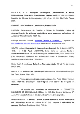 50



DALMONTE,      E.      F.     Inovações   Tecnológicas,     Webjornalismo        e     Fluxos
Informacionais: Entre Novas Possibilidades e Velhos Ideais. In: Intercom – Revista
Brasileira de Ciências da Comunicação, v.30, n.1, p. 129-149. São Paulo: Paulus.
2007.

EMBRAPA – ACE. Política de Comunicação, Brasília: 2002.

EMBRAPA. Departamento de Pesquisa e Difusão de Tecnologia. Projeto de
desenvolvimento de sistemas sustentáveis para pequenos agricultores da
Amazônia Oriental, Brasília: 1994. 22p.

Embrapa Amazônia Oriental. Histórico, Missão e Atuação.                   Disponível em:
http://www.cpatu.embrapa.br/a-unidade. Acesso em: 02 de agosto de 2009.

GRUPPI, Luciano. O conceito de hegemonia em Gramsci. Rio de Janeiro: GRAAL,
1978.    p.   91-92.        Apud:   MALAQUIAS,   Edite    Maria   de   Moraes.       Rádio   e
desenvolvimento local: um estudo de recepção em Misericórdia, Piauí. Recife: 1997.
p.36. Dissertação (Mestrado em Administração Rural e Comunicação Rural).
Universidade Federal Rural de Pernambuco.

HALL, Stuart. A Identidade Cultural na Pós-modernidade. 10ª ed. Rio de Janeiro:
DP&A, 2005.

LOPES, M..I. V. Pesquisa em comunicação: formulação de um modelo metodológico.
São Paulo: Loyola, 1990. 148p.

_________. Temas contemporâneos em comunicação. São Paulo: Edicon, Intercom,
1997. p.151-166: Explorações metodológicas num estudo de recepção de
telenovela.

_________. O popular nas pesquisas de comunicação. In: CONGRESSO
BRASILEIRO DE COMUNICAÇÃO SOCIAL, 15, 1987, São Bernardo do Campo, SP.
Anais. Universidade Católica de São Bernardo do Campo. [não paginado].

MARTIN-BARBERO. J. América Latina e os anos recentes: o estudo de recepção
em comunicação social. In: SOUSA, M. W. (Org.) Sujeito, o lado oculto do
receptor. São Paulo: Brasiliense, 1995. P.39-68
 