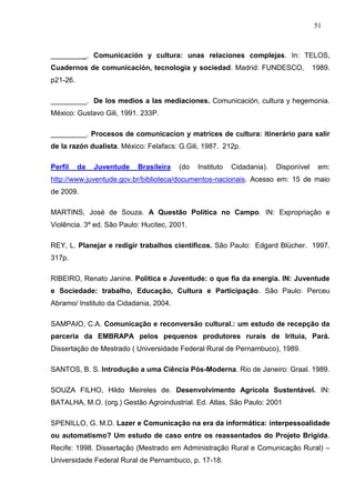 51



_________. Comunicación y cultura: unas relaciones complejas. In: TELOS,
Cuadernos de comunicación, tecnologia y sociedad. Madrid: FUNDESCO,                  1989.
p21-26.

_________. De los medios a las mediaciones. Comunicación, cultura y hegemonia.
México: Gustavo Gili, 1991. 233P.

_________. Procesos de comunicacion y matrices de cultura: itinerário para salir
de la razón dualista. México: Felafacs: G.Gili, 1987. 212p.

Perfil    da   Juventude   Brasileira   (do   Instituto   Cidadania).   Disponível    em:
http://www.juventude.gov.br/biblioteca/documentos-nacionais. Acesso em: 15 de maio
de 2009.

MARTINS, José de Souza. A Questão Política no Campo. IN: Expropriação e
Violência. 3ª ed. São Paulo: Hucitec, 2001.

REY, L. Planejar e redigir trabalhos científicos. São Paulo: Edgard Blücher. 1997.
317p.

RIBEIRO, Renato Janine. Política e Juventude: o que fia da energia. IN: Juventude
e Sociedade: trabalho, Educação, Cultura e Participação. São Paulo: Perceu
Abramo/ Instituto da Cidadania, 2004.

SAMPAIO, C.A. Comunicação e reconversão cultural.: um estudo de recepção da
parceria da EMBRAPA pelos pequenos produtores rurais de Irituia, Pará.
Dissertação de Mestrado ( Universidade Federal Rural de Pernambuco), 1989.

SANTOS, B. S. Introdução a uma Ciência Pós-Moderna. Rio de Janeiro: Graal. 1989.

SOUZA FILHO, Hildo Meireles de. Desenvolvimento Agrícola Sustentável. IN:
BATALHA, M.O. (org.) Gestão Agroindustrial. Ed. Atlas, São Paulo: 2001

SPENILLO, G. M.D. Lazer e Comunicação na era da informática: interpessoalidade
ou automatismo? Um estudo de caso entre os reassentados do Projeto Brígida.
Recife: 1998. Dissertação (Mestrado em Administração Rural e Comunicação Rural) –
Universidade Federal Rural de Pernambuco, p. 17-18.
 