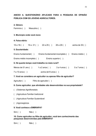 53



ANEXO A. QUESTIONÁRIO APLICADO PARA A PESQUISA DE OPINIÃO
PÚBLICA COM OS JOVENS AGRICULTORES.


2. Gênero
Feminino ( )        Masculino ( )


3. Município onde você mora:

4. Faixa etária:

16 a 18 ( )        19 a 21 ( )      22 a 25 ( )    26 a 29 ( )       acima de 30 ( )

5. Escolaridade:

Ensino fundamental ( )           Ensino fundamental incompleto ( )   Ensino médio ( )

Ensino médio incompleto ( )              Ensino superior ( )

6. Há quanto tempo você trabalha no meio rural?

Menos de 01 ano ( )           1 a 2 anos ( )        3 a 4 anos ( )     5 a 7 anos ( )

7 a 10 anos ( )                    acima de10 anos ( )

7. Você se considera um agricultor ou apenas filho de agricultor?

Agricultor ( )          Filho de agricultor ( )

8. Como agricultor, que atividades são desenvolvidas na sua propriedade?

( ) Sistemas Agroflorestais

( ) Agricultura Familiar tradicional

( ) Agricultura Familiar Sustentável

( ) Agronegócios

9. Você conhece a EMBRAPA?

Sim ( )             Não ( )

10. Como agricultor ou filho de agricultor, você tem conhecimento das
pesquisas desenvolvidas pela EMBRAPA?

Sim ( )             Não ( )
 