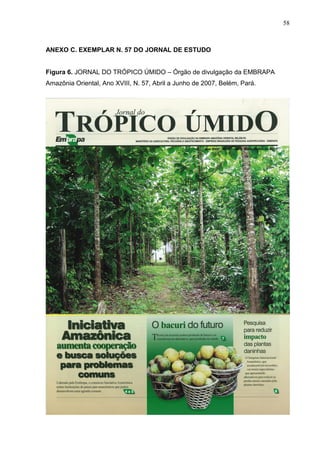 58



ANEXO C. EXEMPLAR N. 57 DO JORNAL DE ESTUDO


Figura 6. JORNAL DO TRÓPICO ÚMIDO – Órgão de divulgação da EMBRAPA
Amazônia Oriental, Ano XVIII, N. 57, Abril a Junho de 2007, Belém, Pará.
 