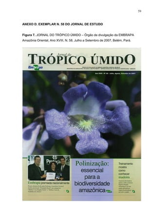 59



ANEXO D. EXEMPLAR N. 58 DO JORNAL DE ESTUDO


Figura 7. JORNAL DO TRÓPICO ÚMIDO – Órgão de divulgação da EMBRAPA
Amazônia Oriental, Ano XVIII, N. 58, Julho a Setembro de 2007, Belém, Pará.
 