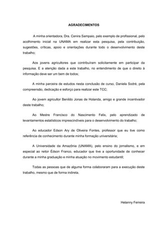 AGRADECIMENTOS


       A minha orientadora, Dra. Cenira Sampaio, pelo exemplo de profissional, pelo
acolhimento inicial na UNAMA em realizar esta pesquisa, pela contribuição,
sugestões, críticas, apoio e orientações durante todo o desenvolvimento deste
trabalho;


      Aos jovens agricultores que contribuíram solicitamente em participar da
pesquisa. E a atenção dada a este trabalho, no entendimento de que o direito à
informação deve ser um bem de todos;


      A minha parceira de estudos nesta conclusão de curso, Daniela Sodré, pela
compreensão, dedicação e esforço para realizar este TCC;


      Ao jovem agricultor Benildo Jonas de Holanda, amigo e grande incentivador
deste trabalho;


      Ao    Mestre   Francisco    do   Nascimento   Felix,   pelo   aprendizado   de
levantamentos estatísticos imprescindíveis para o desenvolvimento do trabalho;


      Ao educador Edson Ary de Oliveira Fontes, professor que eu tive como
referência de conhecimento durante minha formação universitária;


      A Universidade da Amazônia (UNAMA), pelo ensino do jornalismo, e em
especial ao reitor Édson Franco, educador que tive a oportunidade de conhecer
durante a minha graduação e minha atuação no movimento estudantil;


      Todas as pessoas que de alguma forma colaboraram para a execução deste
trabalho, mesmo que de forma indireta.




                                                                    Helanny Ferreira
 