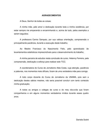 AGRADECIMENTOS

        A Deus, Senhor de todas as coisas;

        A minha mãe, pelo amor e dedicação durante toda a minha existência, por
estar sempre me amparando e encaminhando e, acima de tudo, pelos exemplos a
serem seguidos;

        A professora Cenira Sampaio, por sua valiosa orientação, compreensão e
principalmente paciência, durante a execução deste trabalho;

        Ao   Mestre   Francisco    do   Nascimento   Felix,   pelo   aprendizado   de
levantamentos estatísticos imprescindíveis para o desenvolvimento do trabalho;


        A minha parceira de estudos nesta conclusão de curso, Helanny Ferreira, pela
compreensão, dedicação e esforço para realizar este TCC;


        A coordenadora do Curso de Jornalismo Alda Costa, cuja atenção, paciência
e palavras, nos momentos mais difíceis, foram de uma verdadeira mãe para comigo.

        A todo corpo docente do Curso de Jornalismo da UNAMA, pois sem a
dedicação destes sábios mestres, não seria possível concluir com tanto conteúdo
minha graduação;

        A todos os amigos e colegas de curso e do meu dia-a-dia que foram
companheiros e em alguns momentos verdadeiros irmãos durante esses quatro
anos.




                                                                       Daniela Sodré
 
