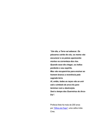 “Um dia, a Terra vai adoecer. Os
pássaros cairão do céu, os mares vão
escurecer e os peixes aparecerão
mortos na correnteza dos rios.
Quando esse dia chegar, os índios
perderão o seu espírito.
Mas vão recuperá-los para ensinar ao
homem branco a reverência pela
sagrada terra.
Ai, então, todas as raças vão se unir
sob o símbolo do arco-íris para
terminar com a destruição.
Será o tempo dos Guerreiros do Arco-
Íris”.




Profecia feita há mais de 200 anos
por "Olhos de Fogo", uma velha índia
Cree.
 