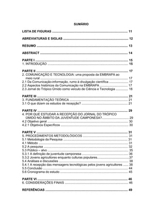 SUMÁRIO

LISTA DE FIGURAS ....................................................................................... 11

ABREVIATURAS E SIGLAS ........................................................................... 12

RESUMO ......................................................................................................... 13

ABSTRACT ..................................................................................................... 14

PARTE I ........................................................................................................... 15
1. INTRODUÇÃO ............................................................................................. 15

PARTE II .......................................................................................................... 17
2. COMUNICAÇÃO E TECNOLOGIA: uma proposta da EMBRAPA ao
   meio rural ..................................................................................................... 17
2.1 Da Comunicação-informação, rumo à divulgação científica ...................... 17
2.2 Aspectos históricos da Comunicação na EMBRAPA ................................ 17
2.3 Jornal do Trópico Úmido como veículo de Ciência e Tecnologia .............. 18

PARTE III ......................................................................................................... 21
3. FUNDAMENTAÇÃO TEÓRICA ................................................................... 21
3.1 O que dizem os estudos de recepção? ..................................................... 21

PARTE IV ........................................................................................................ 29
4. POR QUE ESTUDAR A RECEPÇÃO DO JORNAL DO TRÓPICO
   ÚMIDO NO ÂMBITO DA JUVENTUDE CAMPONESA?............................... 29
4.2 Objetivo geral ............................................................................................. 30
4.2.1 Objetivos Específicos .............................................................................. 30

PARTE V ......................................................................................................... 31
5. PROCEDIMENTOS METODOLÓGICOS .................................................... 31
5.1 Metodologia da Pesquisa .......................................................................... 31
4.1 Método ....................................................................................................... 31
5.2 A pesquisa ................................................................................................. 32
5.3 Público – alvo ............................................................................................. 35
5.3.1 A definição de juventude camponesa ..................................................... 36
5.3.2 Jovens agricultores enquanto culturas populares.....................................37
5.4 Análises e discussões ................................................................................ 38
5.4.1 A recepção das mensagens tecnológicas pelos jovens agricultores ...... 38
5.5 Conclusão .................................................................................................. 44
5.6 Cronograma do estudo .............................................................................. 45

PARTE VI ........................................................................................................ 46
6. CONSIDERAÇÕES FINAIS ......................................................................... 46

REFERÊNCIAS ............................................................................................... 49
 