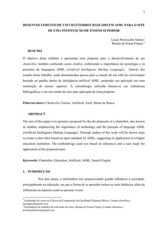 1



DESENVOLVIMENTO DE UM CHATTERBOT BASEADO EM AIML PARA O SITE
                      DE UMA INSTITUIÇÃO DE ENSINO SUPERIOR

                                                                              Lucas Pereira dos Santos1
                                                                              Renata de Souza França 2

    RESUMO

O objetivo deste trabalho é apresentar uma proposta para o desenvolvimento de um
chatterbot, também conhecido como chatbot, enfatizando a importância da tecnologia e os
preceitos da linguagem AIML (Artificial Intelligence Markup Language).                       Através dos
estudos deste trabalho, serão demonstrados passos para a criação de um robô de conversação
baseado no padrão aberto de inteligência artificial AIML, propondo sua aplicação em uma
instituição de ensino superior. A metodologia utilizada baseou-se em referências
bibliográficas e em um estudo de caso para aplicação do tema proposto.


Palavras-chave: Chatterbot, Ensino, Artificial, Aiml, Motor de Busca.


    ABSTRACT

The aim of this paper is to present a proposal for the development of a chatterbot, also known
as chatbot, emphasizing the importance of technology and the precepts of language AIML
(Artificial Intelligence Markup Language). Through studies of this work will be shown steps
to create a chat robot based on open standard AI AIML, suggesting its application in a higher
education institution. The methodology used was based on references and a case study for
application of the proposed topic.


Keywords: Chatterbot, Education, Artificial, AIML, Search Engine.


1. INTRODUÇÃO

             Nos dias atuais, a informática tem proporcionado grande influência à sociedade,
principalmente na educação, em que a forma de se aprender tornou-se mais dinâmica, além de
influenciar na maneira como as pessoas vivem.

1
  Graduando do curso de Ciência da Computação da Faculdade Pitágoras Betim. Contato eletrônico:
lucaspprof@gmail.com
2
  Orientadora do trabalho de conclusão de curso, Renata de Souza França. Contato eletrônico:
profrenatafranca@gmail.com
 