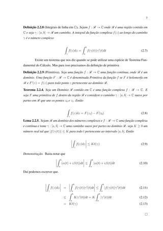 7
Deﬁnição 2.2.8 (Integrais de linha em C). Sejam f : R → C onde R é uma região contida em
C e seja γ : [a, b] → R um caminho. A integral da função complexa f(z) ao longo do caminho
γ é o número complexo
γ
f(z)dz =
b
a
f(γ(t))γ (t)dt (2.7)
Existe um teorema que nos diz quando se pode utilizar uma espécie de Teorema Fun-
damental do Cálculo. Mas para isso precisamos da deﬁnição de primitiva
Deﬁnição 2.2.9 (Primitiva). Seja uma função f : R → C uma função contínua, onde R é um
domínio. Uma função F : R → C é denominada Primitiva da função f se F é holomorfa em
R e F (z) = f(z) para todo ponto z pertencente ao domínio R.
Teorema 2.2.4. Seja um Domínio R contido em C e uma função complexa f : R → C. E
seja F uma primitiva de f dentro da região R e considere o caminho γ : [a, b] → C suave por
partes em R que une os pontes z0 e z1. Então
γ
f(z)dz = F(z1) − F(z0) (2.8)
Lema 2.2.5. Sejam R um domínio dos números complexos e f : R → C uma função complexa
e contínua e tome γ : [a, b] → C uma caminho suave por partes no domínio R. seja K ≥ 0 um
número real tal que |f(γ(t))| ≤ K para todo t pertencente ao intervalo [a, b]. Então
γ
f(z)dz ≤ K (γ) (2.9)
Demonstração. Basta notar que
b
a
(α(t) + iβ(t))dt ≤
b
a
|α(t) + iβ(t)|dt (2.10)
Daí podemos escrever que.
γ
f(z)dz =
b
a
f(γ(t))γ (t)dt ≤
b
a
|f(γ(t))γ (t)|dt (2.11)
≤
b
a
K|γ (t)|dt = K
b
a
|γ (t)|dt (2.12)
= K (γ) (2.13)
 