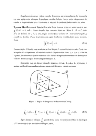 8
Os próximos teoremas estão a caminho de mostrar que se uma função for holomorfa
em uma região então a integral de qualquer caminho fechado é zero, assim a importancia de
estudar as singularidades, pois é o caso que as integrais de caminhos fechados não são nulas.
Teorema 2.2.6 (Teorema de Cauchy-Goursat). Nesse teorema primeiro vamos mostrar que
γ
f(z)dz = 0, onde γ é um triângulo, logo vamos as hipóteses. Sejam f : R → C, onde
R é um domínio em C e f é uma função holomorfa no domínio R. Tome um triângulo ∆
contido no domínio R que determina uma regiáo totalmente contida dentro desse domínio.
Então
γ
f(z)dz = 0 (2.14)
Demonstração. Primeiro tome a orientação do triângulo ∆ no sentido anti-horário. Como este
triângulo ∆ é composto de três caminhos suaves (segmentos de retas) γ1 ∗ γ2 ∗ γ3 como na
Figura 1, encontrando os pontos médios de cada lado do triângulo e formando assim 4 triângulos
contidos dentro da região delimitada pelo triângulo ∆.
Denotando cada um desses triângulos pequenos por ∆1, ∆2, ∆3 e ∆4 e tomando o
sentido anti-horário para cada um desses pequenos triângulos e encontramos que
Figura 1: Região de Integração do Teorema de Cauchy
∆
f(z)dz =
∆1
f(z)dz +
∆2
f(z)dz +
∆3
f(z)dz +
∆4
f(z)dz (2.15)
Agora dentre as integrais
∆i
f(z)dz tome a que possui maior módulo e denote por
∆(1)
este triângulo que possui maior integral, isto é,
 