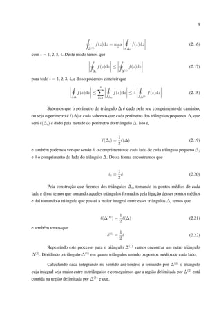9
∆(1)
f(z)dz = max
i ∆i
f(z)dz (2.16)
com i = 1, 2, 3, 4. Deste modo temos que
∆i
f(z)dz ≤
∆(1)
f(z)dz (2.17)
para todo i = 1, 2, 3, 4, e disso podemos concluir que
∆
f(z)dz ≤
4
i=1 ∆i
f(z)dz ≤ 4
∆(1)
f(z)dz (2.18)
Sabemos que o perímetro do triângulo ∆ é dado pelo seu comprimento do caminho,
ou seja o perímetro é (∆) e cada sabemos que cada perímetro dos triângulos pequenos ∆i que
será (∆i) é dado pela metade do perímetro do triângulo ∆, isto é,
(∆i) =
1
2
(∆) (2.19)
e também podemos ver que sendo δi o comprimento de cada lado de cada triângulo pequeno ∆i
e δ o comprimento do lado do triângulo ∆. Dessa forma encontramos que
δi =
1
2
δ (2.20)
Pela construção que ﬁzemos dos triângulos ∆i, tomando os pontos médios de cada
lado e disso temos que tomando aqueles triângulos formados pela ligação desses pontos médios
e daí tomando o triângulo que possui a maior integral entre esses triângulos ∆i temos que
(∆(1)
) =
1
2
(∆) (2.21)
e tembém temos que
δ(1)
=
1
2
δ (2.22)
Repentindo este processo para o triângulo ∆(1)
vamos encontrar um outro triângulo
∆(2)
. Dividindo o triângulo ∆(1)
em quatro triângulos unindo os pontos médios de cada lado.
Calculando cada integrando no sentido ani-horário e tomando por ∆(2)
o triângulo
cuja integral seja maior entre os triângulos e conseguimos que a região delimitada por ∆(2)
entá
contida na região delimitada por ∆(1)
e que.
 