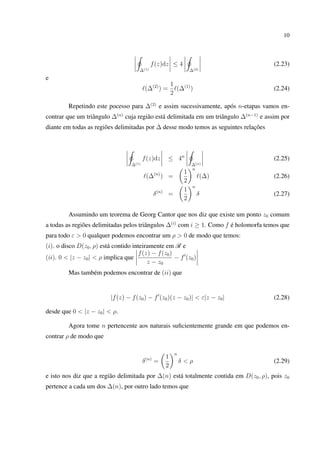 10
∆(1)
f(z)dz ≤ 4
∆(2)
(2.23)
e
(∆(2)
) =
1
2
(∆(1)
) (2.24)
Repetindo este pocesso para ∆(2)
e assim sucessivamente, após n-etapas vamos en-
contrar que um triângulo ∆(n)
cuja região está delimitada em um triângulo ∆(n−1)
e assim por
diante em todas as regiões delimitadas por ∆ desse modo temos as seguintes relações
∆(1)
f(z)dz ≤ 4n
∆(n)
(2.25)
(∆(n)
) =
1
2
n
(∆) (2.26)
δ(n)
=
1
2
n
δ (2.27)
Assumindo um teorema de Georg Cantor que nos diz que existe um ponto z0 comum
a todas as regiões delimitadas pelos triângulos ∆(i)
com i ≥ 1. Como f é holomorfa temos que
para todo ε > 0 qualquer podemos encontrar um ρ > 0 de modo que temos:
(i). o disco D(z0, ρ) está contido inteiramente em R e
(ii). 0 < |z − z0| < ρ implica que
f(z) − f(z0)
z − z0
− f (z0)
Mas também podemos encontrar de (ii) que
|f(z) − f(z0) − f (z0)(z − z0)| < ε|z − z0| (2.28)
desde que 0 < |z − z0| < ρ.
Agora tome n pertencente aos naturais suﬁcientemente grande em que podemos en-
contrar ρ de modo que
δ(n)
=
1
2
n
δ < ρ (2.29)
e isto nos diz que a região delimitada por ∆(n) está totalmente contida em D(z0, ρ), pois z0
pertence a cada um dos ∆(n), por outro lado temos que
 
