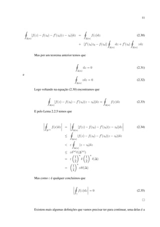 11
∆(n)
[f(z) − f(z0) − f (z0)(z − z0)]dz =
∆(n)
f(z)dz (2.30)
+ [f (z0)z0 − f(z0)]
∆(n)
dz + f (z0)
∆(n)
zdz
Mas por um teorema anterior temos que
∆(n)
dz = 0 (2.31)
e
∆(n)
zdz = 0 (2.32)
Logo voltando na equação (2.30) encontramos que
∆(n)
[f(z) − f(z0) − f (z0)(z − z0)]dz =
∆(n)
f(z)dz (2.33)
E pelo Lema 2.2.5 temos que
∆(1)
f(x)dz =
∆(n)
[f(z) − f(z0) − f (z0)(z − z0)]dz (2.34)
≤
∆(n)
|f(z) − f(z0) − f (z0)(z − z0)|dz
< ε
∆(n)
|z − z0|dz
≤ εδ(n)
(∆(n)
)
= ε
1
2
n
δ
1
2
n
(∆)
=
1
4
n
εδ (∆)
Mas como ε é qualquer concluimos que
γ
f(z)dz = 0 (2.35)
Existem mais algumas deﬁnições que vamos precisar ter para continuar, uma delas é a
 