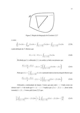 13
Figura 2: Região de Integração do Corolário 2.2.7
e como
∆
f(w)dw =
−→z0z
f(w)dw + −−−−−→
z(z + h)
f(w)dw + −−−−−−→
z0(z + h)
f(w)dw (2.39)
e pela deﬁnição de F obtemos que
F(z + h) − F(z) = −−−−−→
z(z + h)
f(w)dw (2.40)
Dividindo por h e subtraindo f(z) em ambos os lados encontramos que
F(z + h) − F(z)
h
− f(z) =
1
h −−−−−→
z(z + h)
f(w)dw − f(z) (2.41)
Note que f(z) =
1
h −−−−−→
z(z + h)
f(z)dw e juntando tudo na mesma integral obtemos que
F(z + h) − F(z)
h
− f(z) =
1
h −−−−−→
z(z + h)
[f(w) − f(z)]dw (2.42)
Utilizando a continuidade da função f temos que para todo ε > 0 dado existe um
número real δ > 0 de modo que 0 < |w − z| < δ implica que |f(w) − f(z)| < ε, deste modo
tomando 0 < |h| < δ temos pelo Lema 2.2.5 que:
1
h −−−−−→
z(z + h)
[f(w) − f(z)]dw ≤
1
|h| −−−−−→
z(z + h)
|f(w) − f(z)|dw <
ε|h|
|h|
(2.43)
 