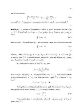 14
e com isso temos que
F(z + h) − F(z)
h
− f(z) =
1
h
<
ε|h|
|h|
= ε (2.44)
ou seja F (z) = f(z) para todo z pertencente ao domínio R logo F é uma primitiva de f.
Corolário 2.2.8 (Teorema de Cauchy-Goursat - Versão 2). Seja R um domínio estrelado e seja
f : R → C uma função holomorfa. se γ é um caminho simples fechado e suave por partes
então
γ
f(z)dz = 0 (2.45)
Demonstração. Pelo corolário anterio e e pelo teorema que garante que se f tem primitiva então
γ
f(z)dz = 0 (2.46)
Teorema 2.2.9 (Fórmula Integral de Cauchy). Sejam R um domínio e f : R → C uma função
holomorfa. Tome D(z0, r0) um disco fechado inteiramente contido em R denote por Γ a fron-
teira desse disco orientada no sentido anti-horário.
Se z é um ponto no interior do disco D(z0, r0) então
f(z) =
1
2πi Γ
f(w)
w − z
dw (2.47)
Demonstração. Por deﬁnição R é um conjunto aberto como D(z0, r0) é um conjunto fechado
então existe uma bola aberta D(z0, R) de modo que contem o disco D(z0, r0) note que R > r0
e que
D(z0, r0) ⊂ D(z0, R) ⊂ R
Assim podemos considerar a função f apenas na região delimitada por D(z0, R), agora
ﬁxe z pertencente ao interior do disco D(z0, r0) e vamos considerar a função
g(w) =
f(w)
w − z
(2.48)
Note que a função g(w) acima deﬁnida é holomorfa em todos os pontos de D(z0, R)
menos em w = z.
 